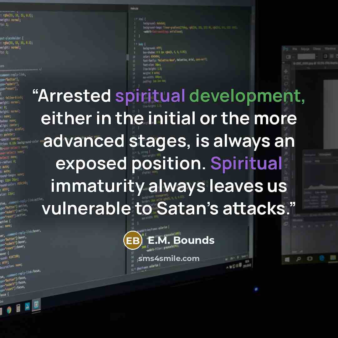 “Arrested spiritual development, either in the initial or the more advanced stages, is always an exposed position. Spiritual immaturity always leaves us vulnerable to Satan’s attacks.” quote by E.M. Bounds