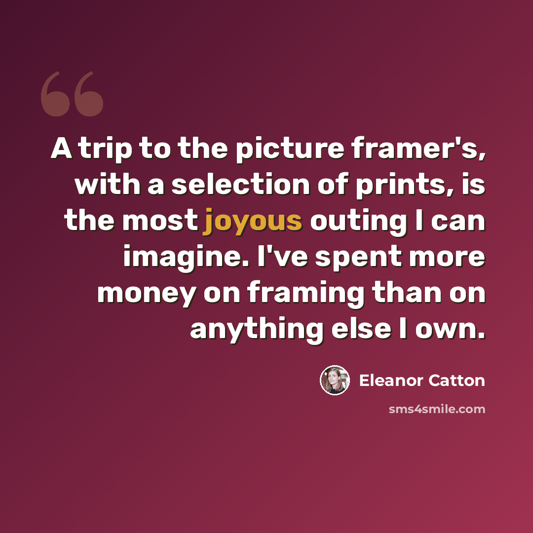 “A trip to the picture framer's, with a selection of prints, is the most joyous outing I can imagine. I've spent more money on framing than on anything else I own.” quote by Eleanor Catton