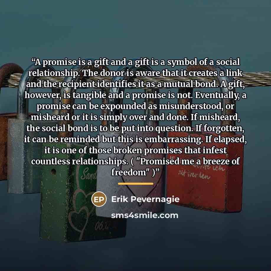 “A promise is a gift and a gift is a symbol of a social relationship. The donor is aware that it creates a link and the recipient identifies it as a mutual bond. A gift, however, is tangible and a promise is not. Eventually, a promise can be expounded as misunderstood, or misheard or it is simply…” quote by Erik Pevernagie