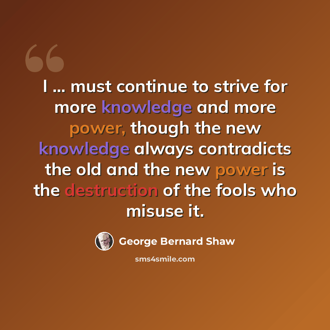 “I ... must continue to strive for more knowledge and more power, though the new knowledge always contradicts the old and the new power is the destruction of the fools who misuse it.” quote by George Bernard Shaw