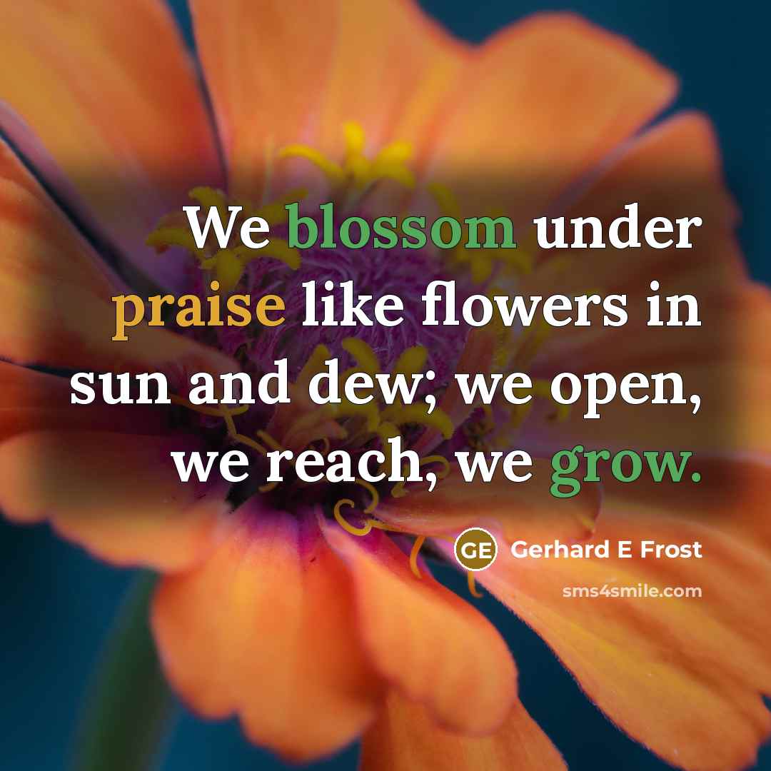 “We blossom under praise like flowers in sun and dew; we open, we reach, we grow.” quote by Gerhard E Frost