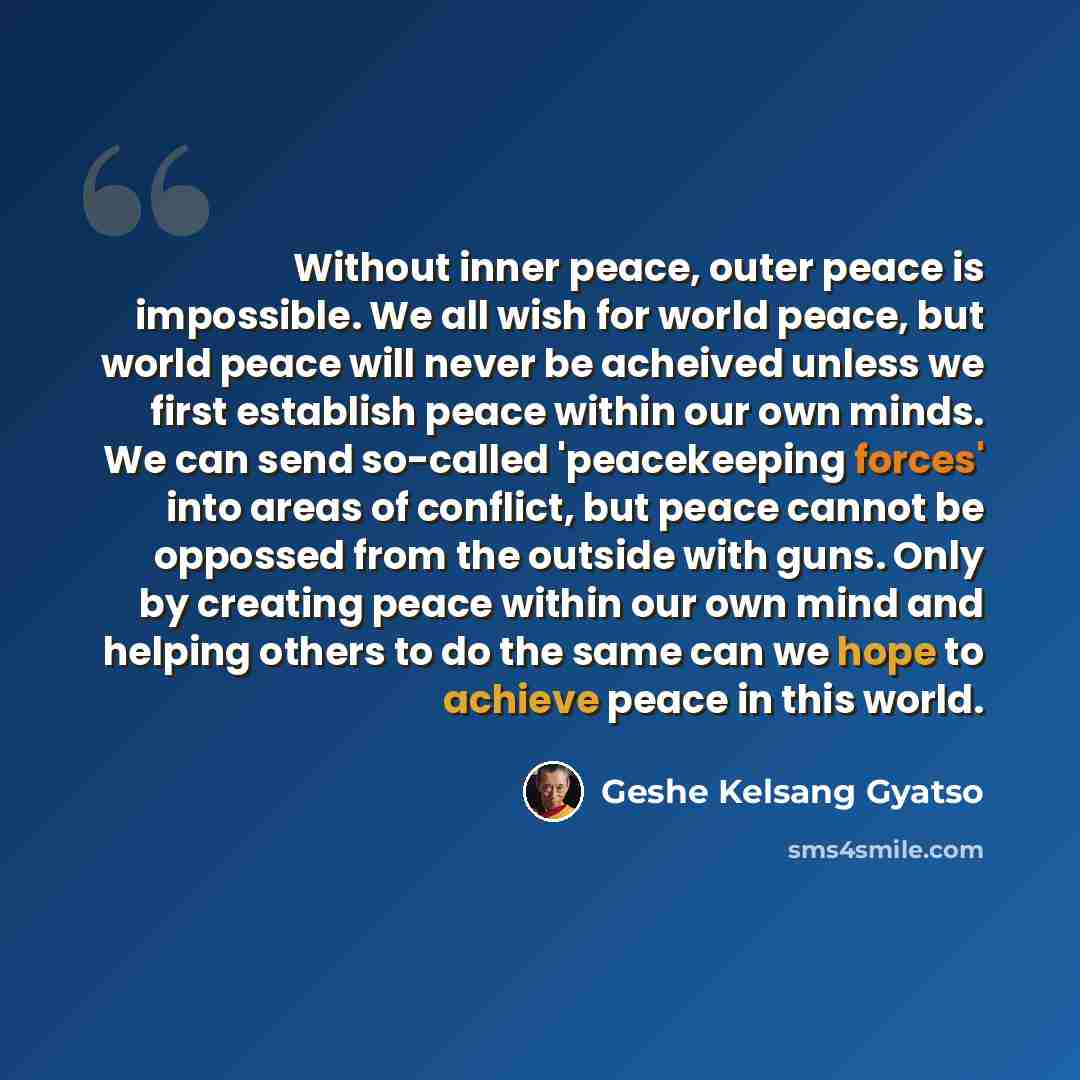 “Without inner peace, outer peace is impossible. We all wish for world peace, but world peace will never be acheived unless we first establish peace within our own minds. We can send so-called 'peacekeeping forces' into areas of conflict, but peace cannot be oppossed from the outside with guns…” quote by Geshe Kelsang Gyatso