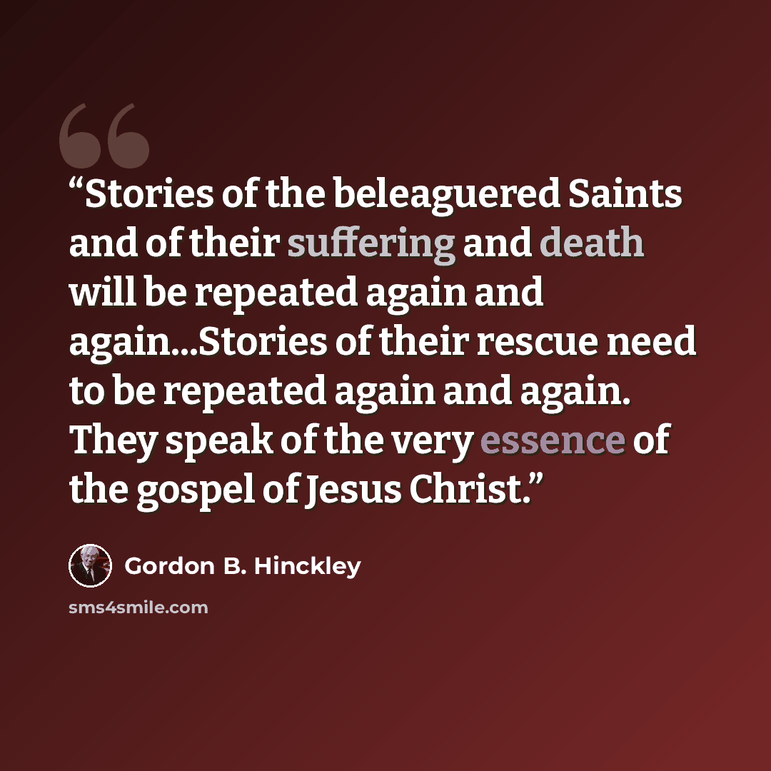 “Stories of the beleaguered Saints and of their suffering and death will be repeated again and again...Stories of their rescue need to be repeated again and again. They speak of the very essence of the gospel of Jesus Christ.” quote by Gordon B. Hinckley