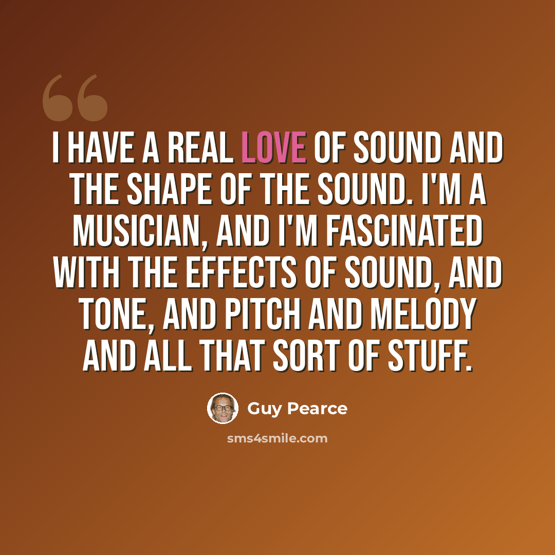 “I have a real love of sound and the shape of the sound. I'm a musician, and I'm fascinated with the effects of sound, and tone, and pitch and melody and all that sort of stuff.” quote by Guy Pearce