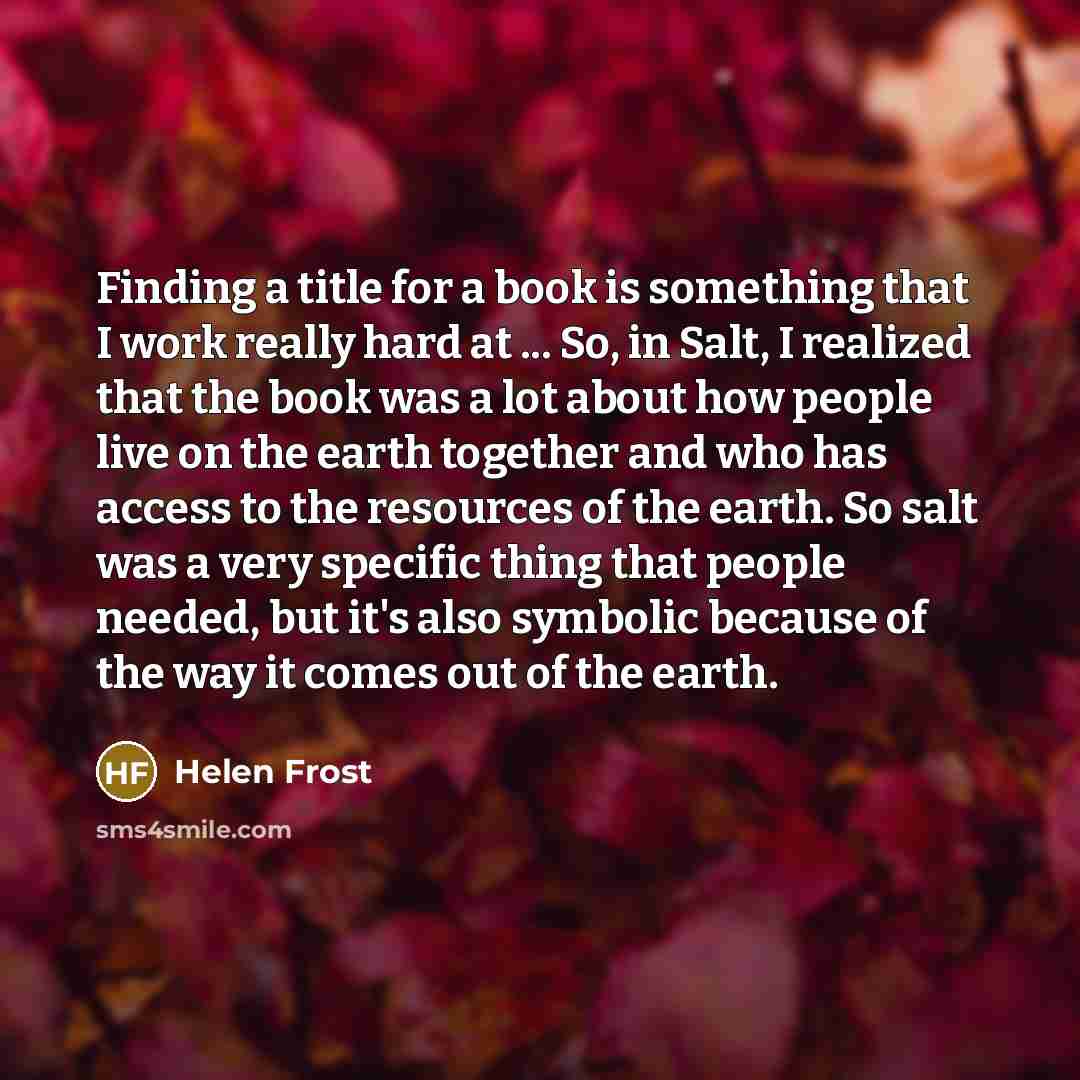 “Finding a title for a book is something that I work really hard at ... So, in Salt, I realized that the book was a lot about how people live on the earth together and who has access to the resources of the earth. So salt was a very specific thing that people needed, but it's also symbolic because…” quote by Helen Frost