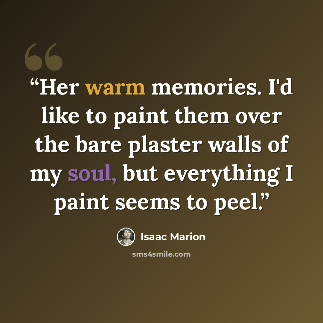 “Her warm memories. I'd like to paint them over the bare plaster walls of my soul, but everything I paint seems to peel.” quote by Isaac Marion