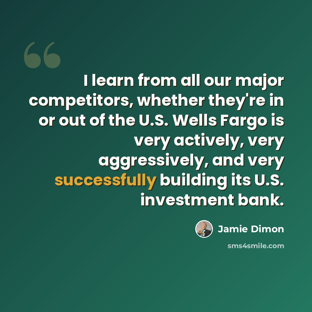 “I learn from all our major competitors, whether they're in or out of the U.S. Wells Fargo is very actively, very aggressively, and very successfully building its U.S. investment bank.” quote by Jamie Dimon