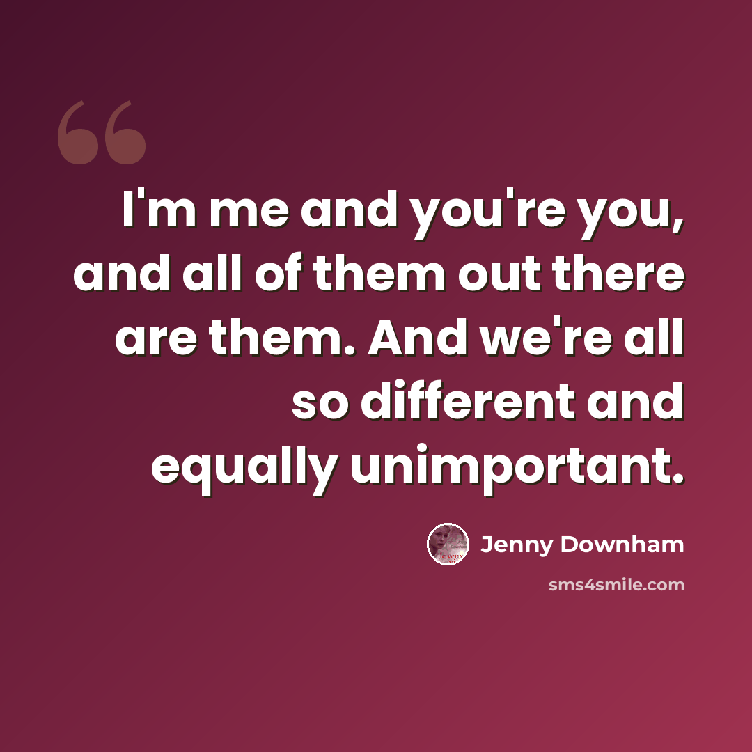 “I'm me and you're you, and all of them out there are them. And we're all so different and equally unimportant.” quote by Jenny Downham