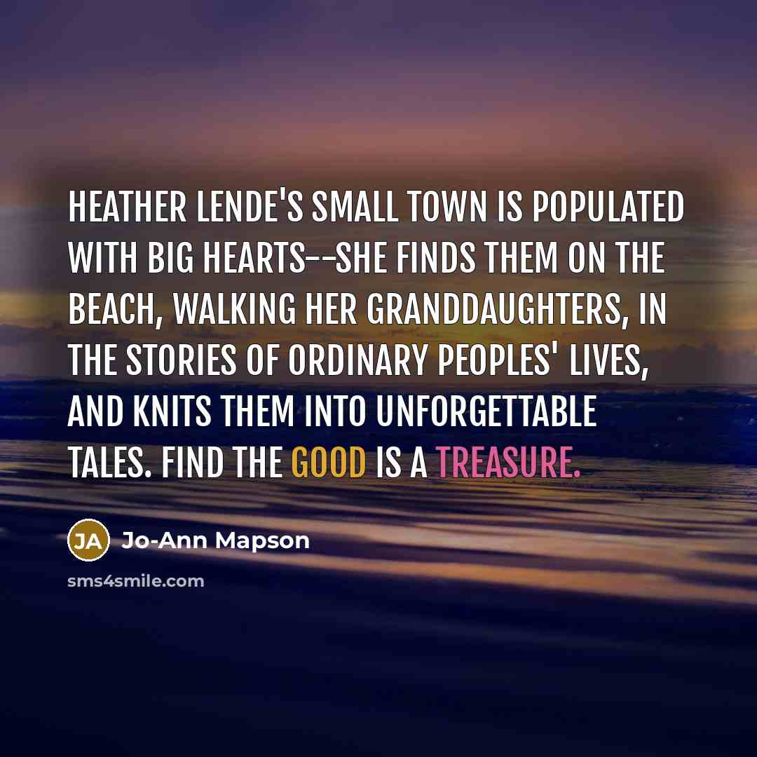 “Heather Lende's small town is populated with big hearts--she finds them on the beach, walking her granddaughters, in the stories of ordinary peoples' lives, and knits them into unforgettable tales. Find the Good is a treasure.” quote by Jo-Ann Mapson