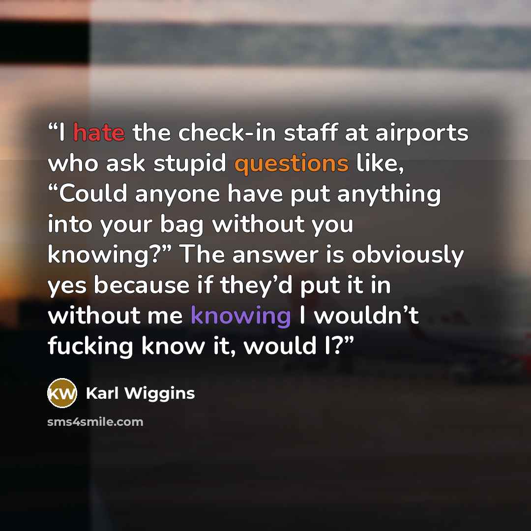 “I hate the check-in staff at airports who ask stupid questions like, “Could anyone have put anything into your bag without you knowing?” The answer is obviously yes because if they’d put it in without me knowing I wouldn’t fucking know it, would I?” quote by Karl Wiggins