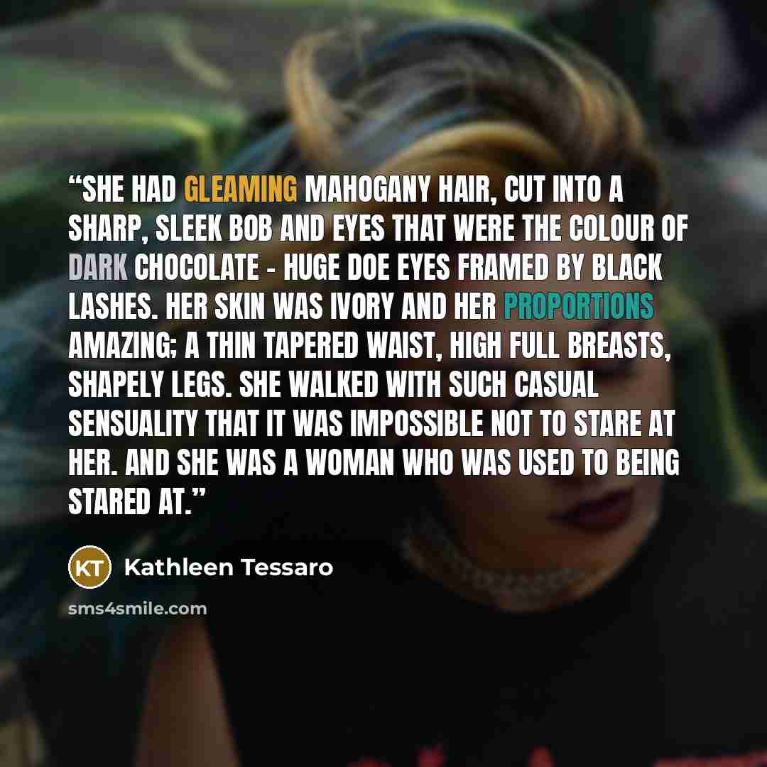 “She had gleaming mahogany hair, cut into a sharp, sleek bob and eyes that were the colour of dark chocolate – huge doe eyes framed by black lashes. Her skin was ivory and her proportions amazing; a thin tapered waist, high full breasts, shapely legs. She walked with such casual sensuality that it…” quote by Kathleen Tessaro