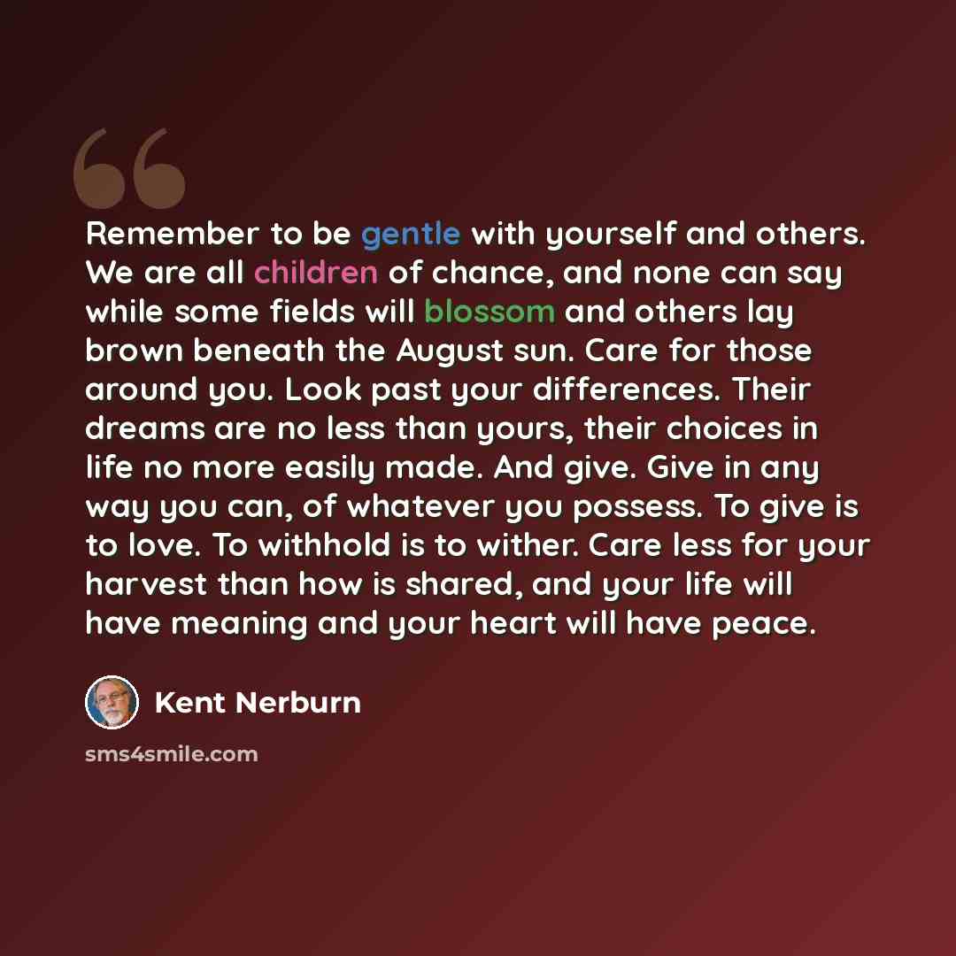 “Remember to be gentle with yourself and others. We are all children of chance, and none can say while some fields will blossom and others lay brown beneath the August sun. Care for those around you. Look past your differences. Their dreams are no less than yours, their choices in life no more…” quote by Kent Nerburn