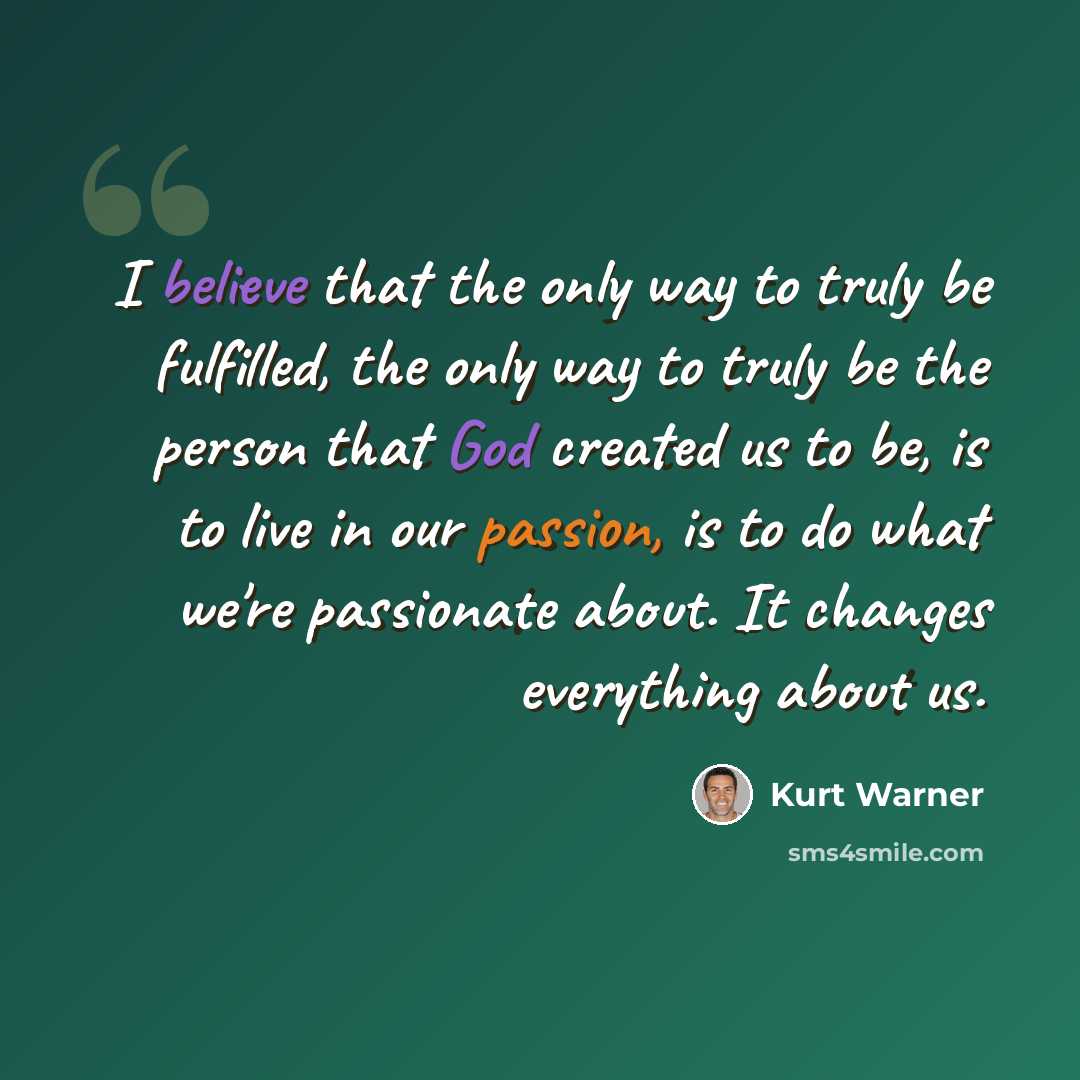 “I believe that the only way to truly be fulfilled, the only way to truly be the person that God created us to be, is to live in our passion, is to do what we're passionate about. It changes everything about us.” quote by Kurt Warner