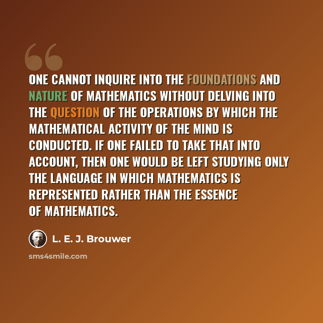 “One cannot inquire into the foundations and nature of mathematics without delving into the question of the operations by which the mathematical activity of the mind is conducted. If one failed to take that into account, then one would be left studying only the language in which mathematics is…” quote by L. E. J. Brouwer