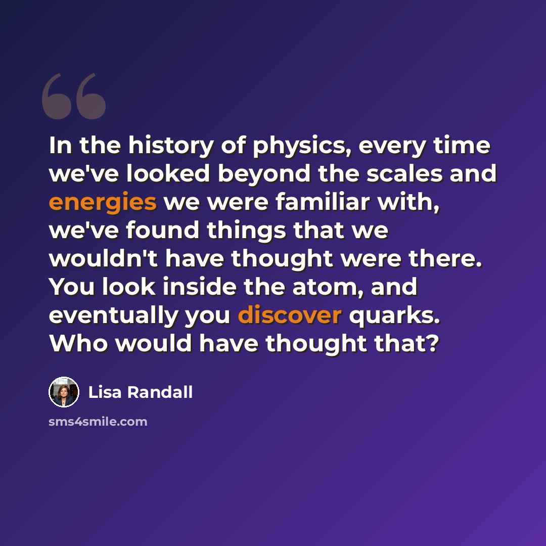 “In the history of physics, every time we've looked beyond the scales and energies we were familiar with, we've found things that we wouldn't have thought were there. You look inside the atom, and eventually you discover quarks. Who would have thought that?” quote by Lisa Randall