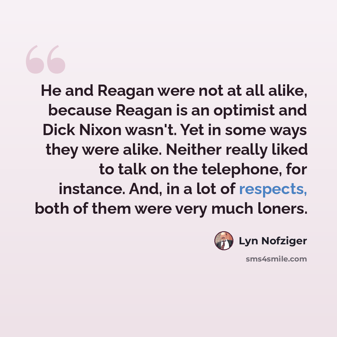 “He and Reagan were not at all alike, because Reagan is an optimist and Dick Nixon wasn't. Yet in some ways they were alike. Neither really liked to talk on the telephone, for instance. And, in a lot of respects, both of them were very much loners.” quote by Lyn Nofziger