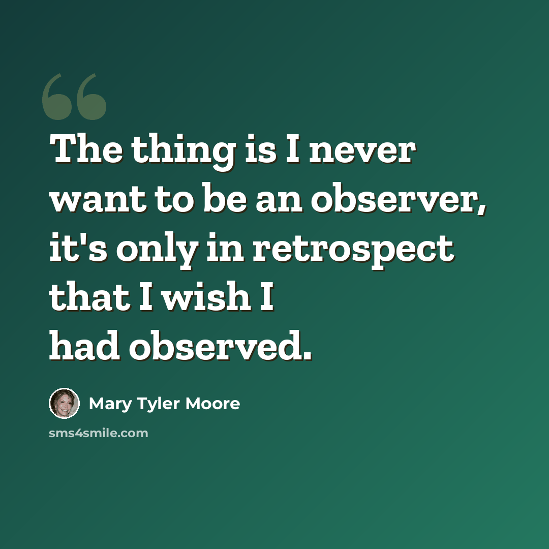 “The thing is I never want to be an observer, it's only in retrospect that I wish I had observed.” quote by Mary Tyler Moore