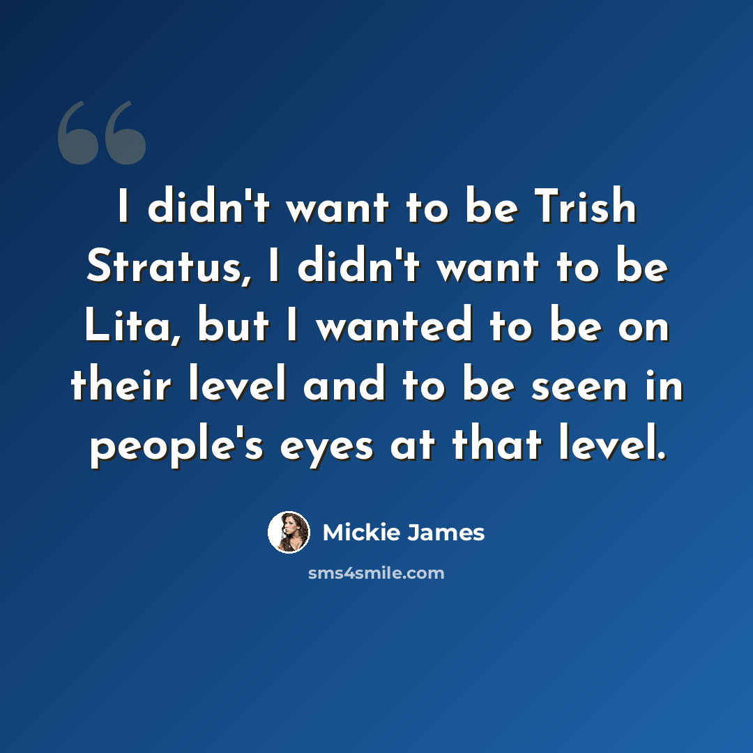 “I didn't want to be Trish Stratus, I didn't want to be Lita, but I wanted to be on their level and to be seen in people's eyes at that level.” quote by Mickie James