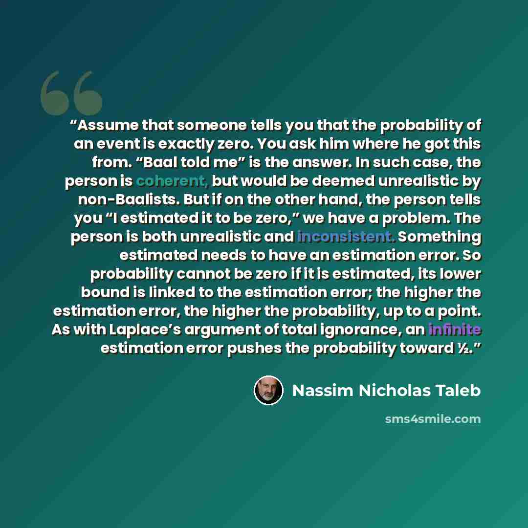 “Assume that someone tells you that the probability of an event is exactly zero. You ask him where he got this from. “Baal told me” is the answer. In such case, the person is coherent, but would be deemed unrealistic by non-Baalists. But if on the other hand, the person tells you “I estimated it to…” quote by Nassim Nicholas Taleb