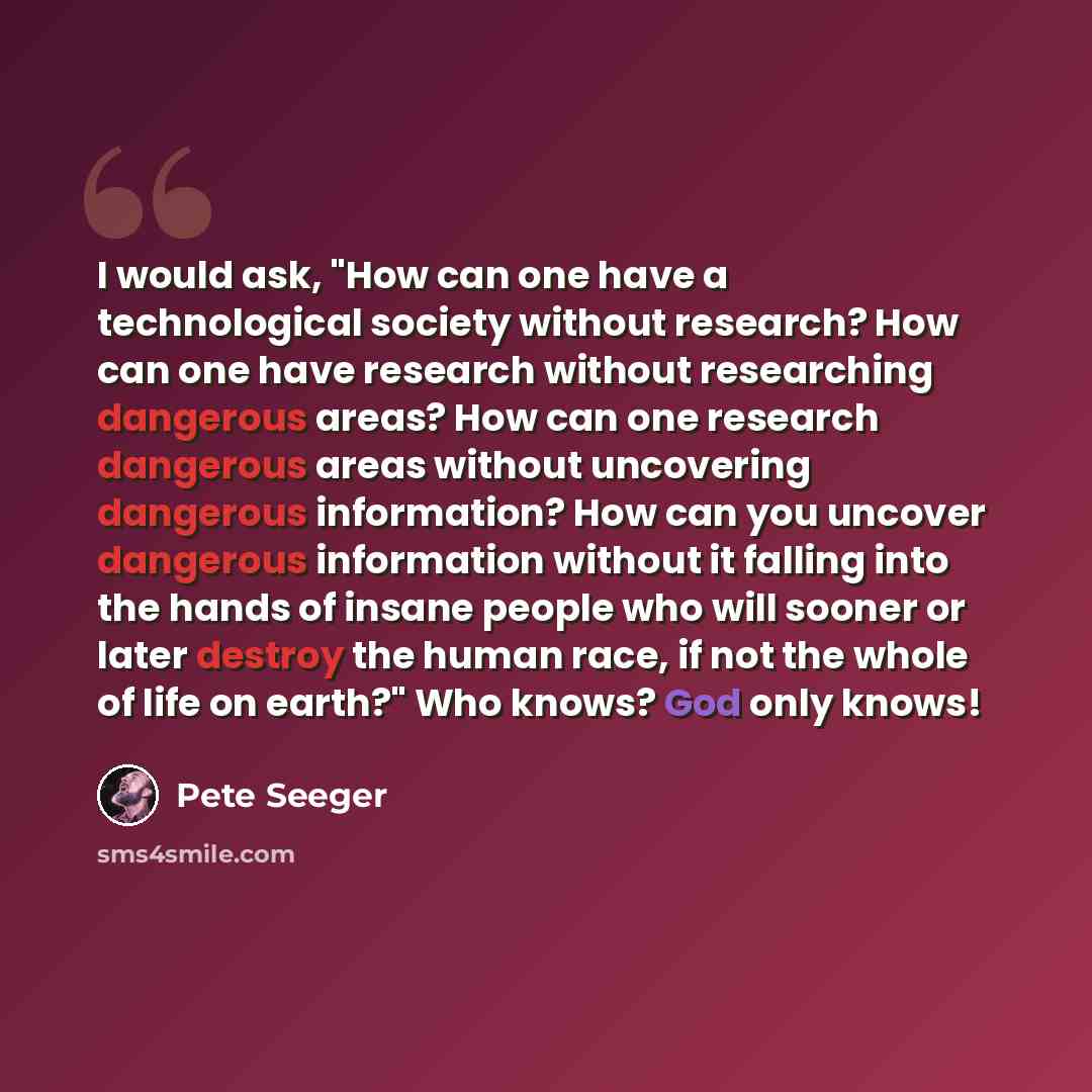 “I would ask, "How can one have a technological society without research? How can one have research without researching dangerous areas? How can one research dangerous areas without uncovering dangerous information? How can you uncover dangerous information without it falling into the hands of…” quote by Pete Seeger