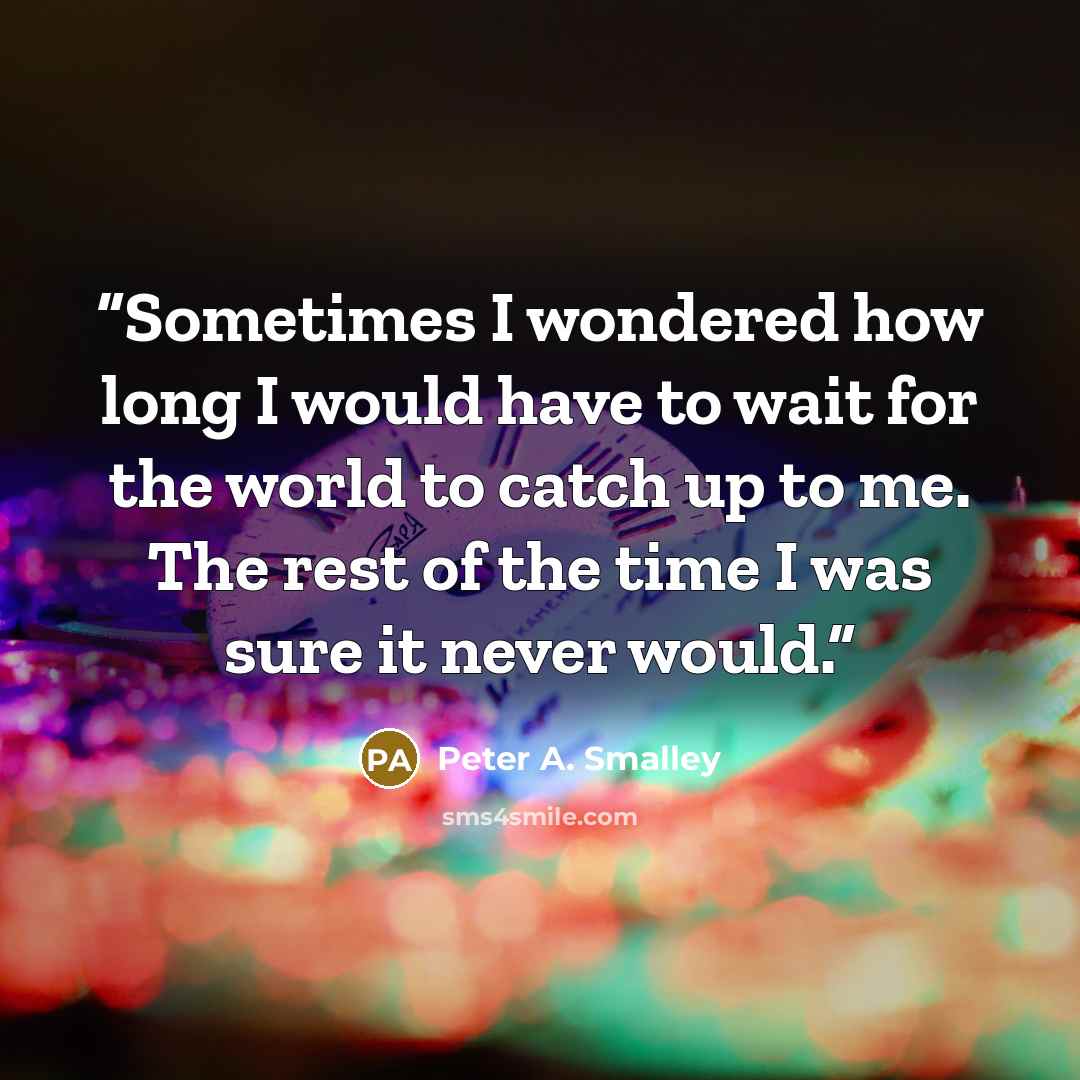 “Sometimes I wondered how long I would have to wait for the world to catch up to me. The rest of the time I was sure it never would.” quote by Peter A. Smalley