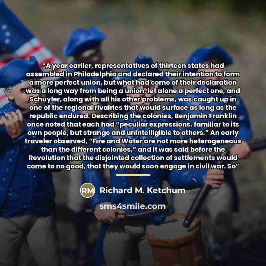 “A year earlier, representatives of thirteen states had assembled in Philadelphia and declared their intention to form a more perfect union, but what had come of their declaration was a long way from being a union, let alone a perfect one, and Schuyler, along with all his other problems, was caught…” quote by Richard M. Ketchum