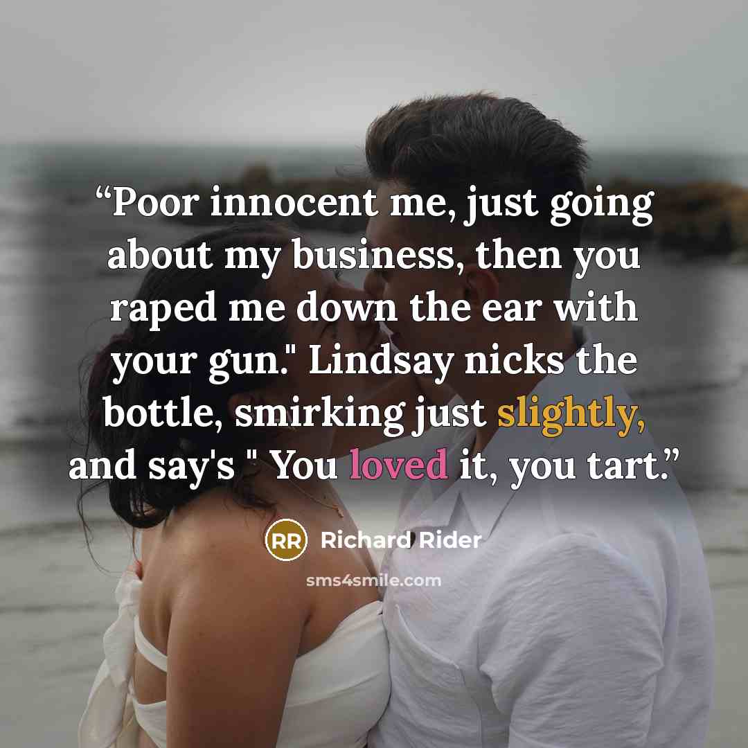 “Poor innocent me, just going about my business, then you raped me down the ear with your gun." Lindsay nicks the bottle, smirking just slightly, and say's " You loved it, you tart.” quote by Richard Rider