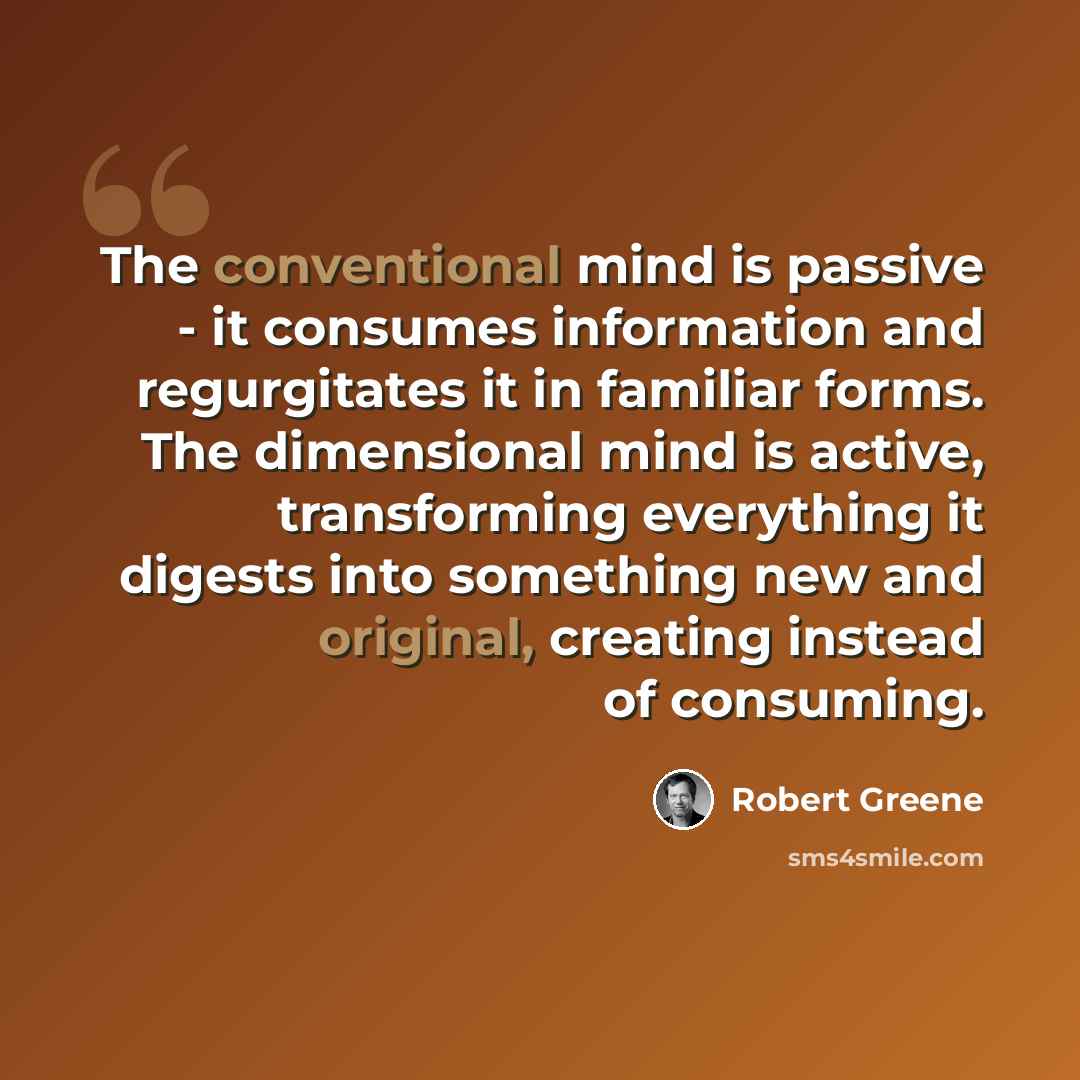 “The conventional mind is passive - it consumes information and regurgitates it in familiar forms. The dimensional mind is active, transforming everything it digests into something new and original, creating instead of consuming.” quote by Robert Greene