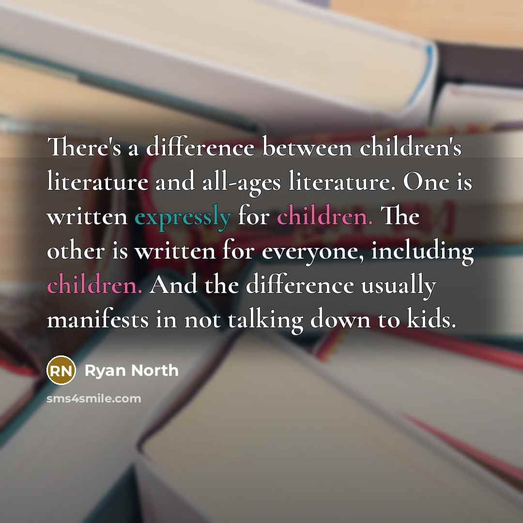 “There's a difference between children's literature and all-ages literature. One is written expressly for children. The other is written for everyone, including children. And the difference usually manifests in not talking down to kids.” quote by Ryan North