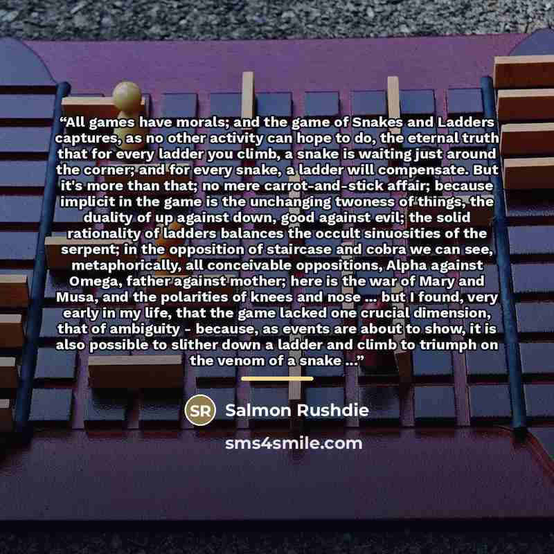 “All games have morals; and the game of Snakes and Ladders captures, as no other activity can hope to do, the eternal truth that for every ladder you climb, a snake is waiting just around the corner; and for every snake, a ladder will compensate. But it's more than that; no mere carrot-and-stick…” quote by Salmon Rushdie