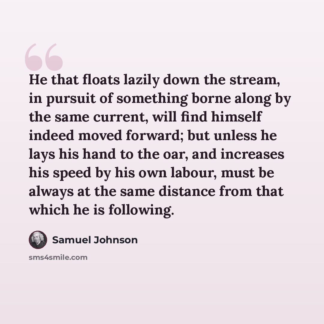 “He that floats lazily down the stream, in pursuit of something borne along by the same current, will find himself indeed moved forward; but unless he lays his hand to the oar, and increases his speed by his own labour, must be always at the same distance from that which he is following.” quote by Samuel Johnson
