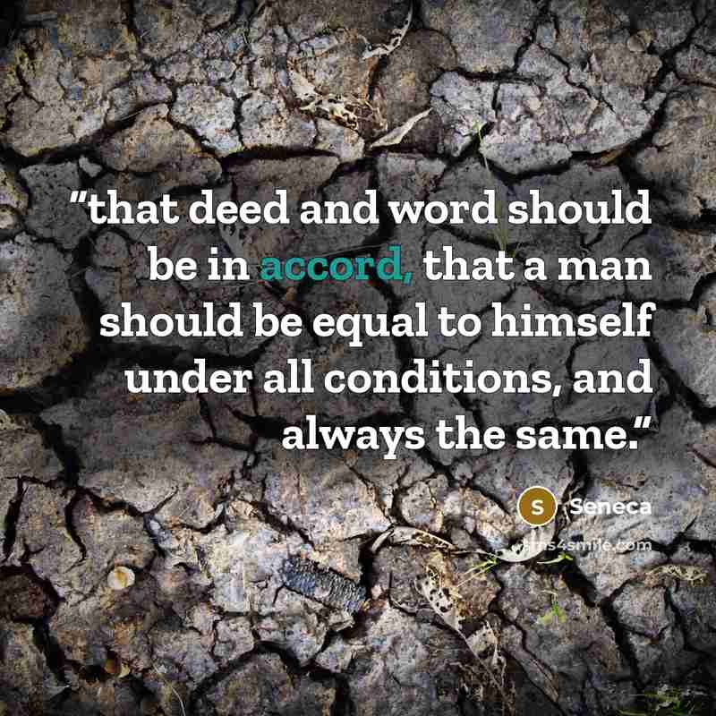 “that deed and word should be in accord, that a man should be equal to himself under all conditions, and always the same.” quote by Seneca