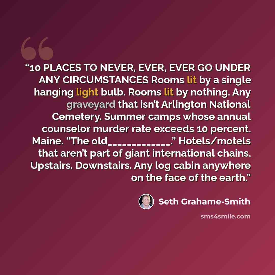 “10 PLACES TO NEVER, EVER, EVER GO UNDER ANY CIRCUMSTANCES Rooms lit by a single hanging light bulb. Rooms lit by nothing. Any graveyard that isn’t Arlington National Cemetery. Summer camps whose annual counselor murder rate exceeds 10 percent. Maine. “The old_____________.” Hotels/motels that…” quote by Seth Grahame-Smith