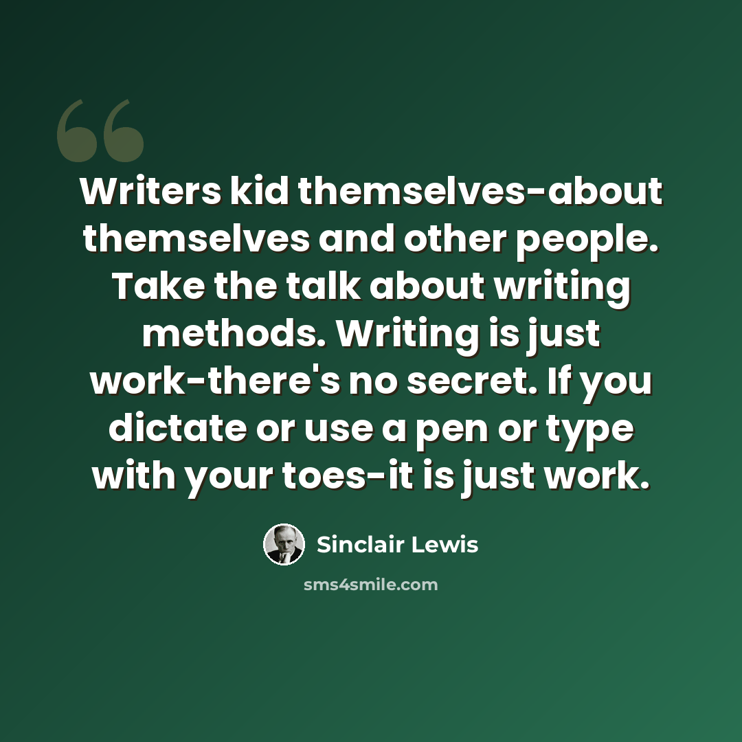 “Writers kid themselves-about themselves and other people. Take the talk about writing methods. Writing is just work-there's no secret. If you dictate or use a pen or type with your toes-it is just work.” quote by Sinclair Lewis
