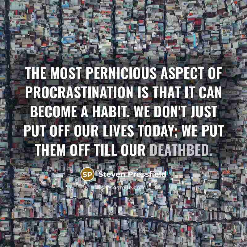 “The most pernicious aspect of procrastination is that it can become a habit. We don't just put off our lives today; we put them off till our deathbed.” quote by Steven Pressfield