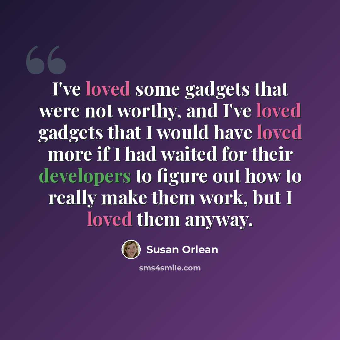 “I've loved some gadgets that were not worthy, and I've loved gadgets that I would have loved more if I had waited for their developers to figure out how to really make them work, but I loved them anyway.” quote by Susan Orlean