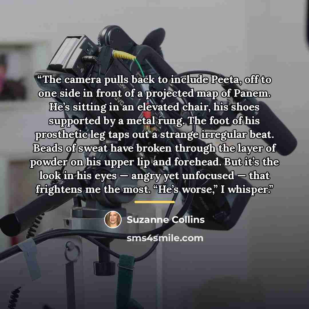 “The camera pulls back to include Peeta, off to one side in front of a projected map of Panem. He’s sitting in an elevated chair, his shoes supported by a metal rung. The foot of his prosthetic leg taps out a strange irregular beat. Beads of sweat have broken through the layer of powder on his…” quote by Suzanne Collins