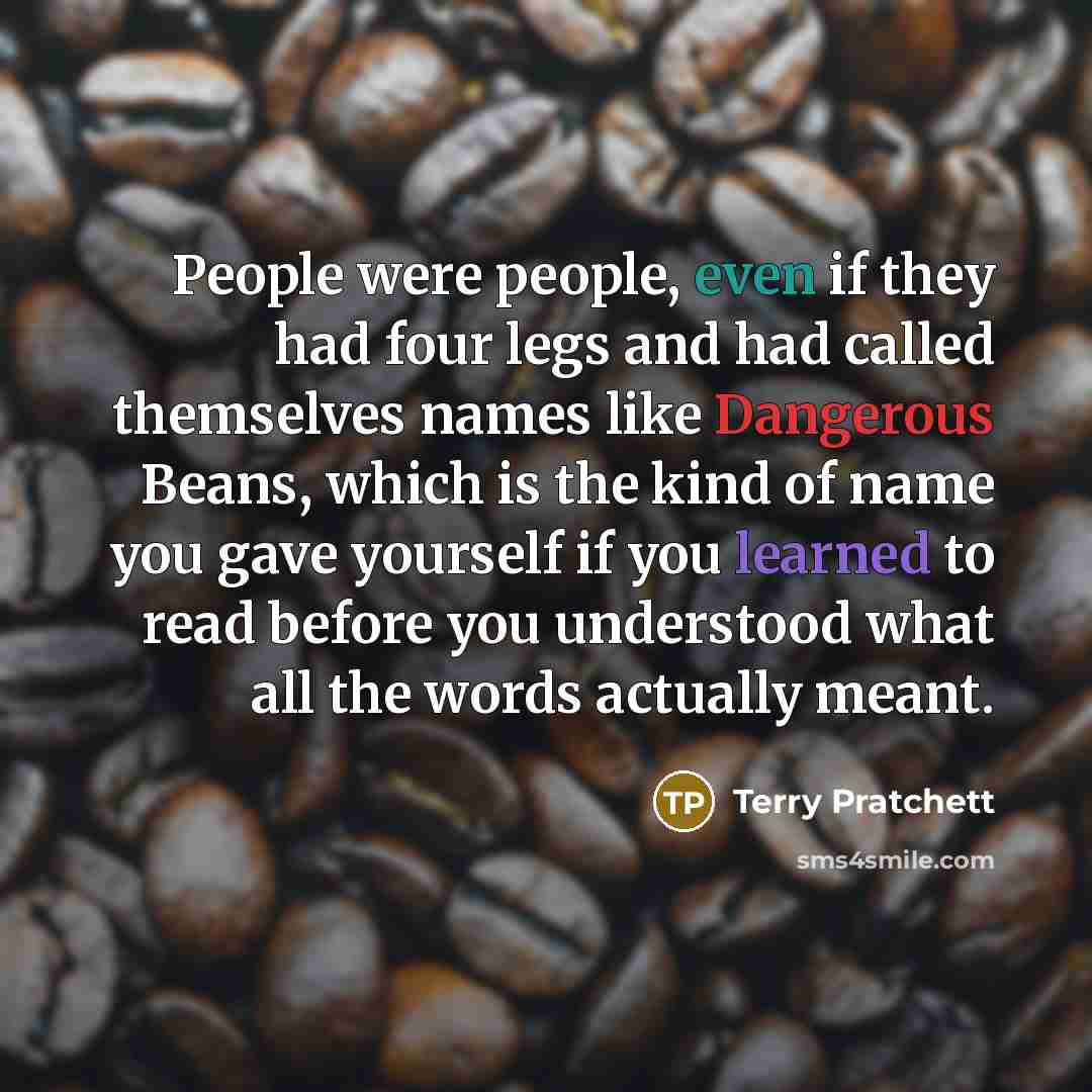 “People were people, even if they had four legs and had called themselves names like Dangerous Beans, which is the kind of name you gave yourself if you learned to read before you understood what all the words actually meant.” quote by Terry Pratchett