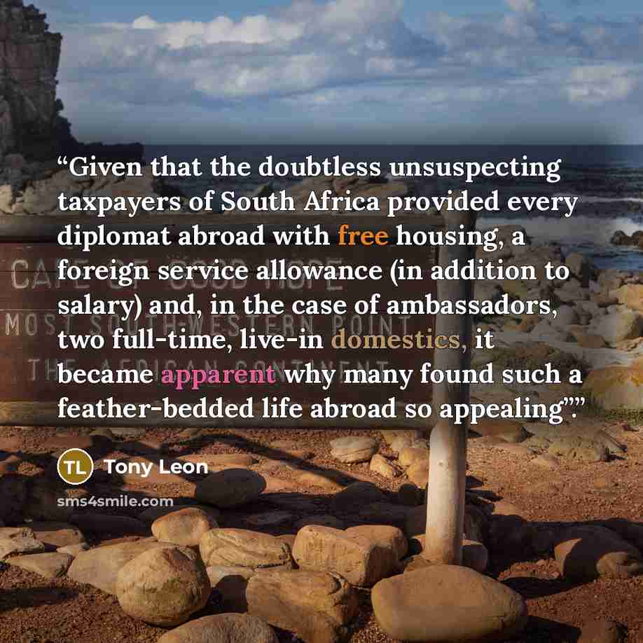 “Given that the doubtless unsuspecting taxpayers of South Africa provided every diplomat abroad with free housing, a foreign service allowance (in addition to salary) and, in the case of ambassadors, two full-time, live-in domestics, it became apparent why many found such a feather-bedded life…” quote by Tony Leon