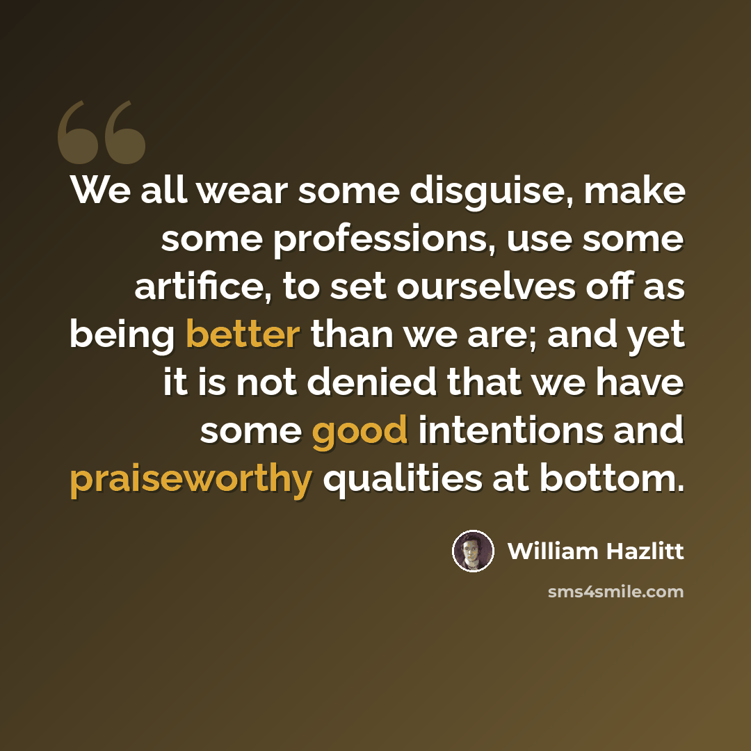 “We all wear some disguise, make some professions, use some artifice, to set ourselves off as being better than we are; and yet it is not denied that we have some good intentions and praiseworthy qualities at bottom.” quote by William Hazlitt