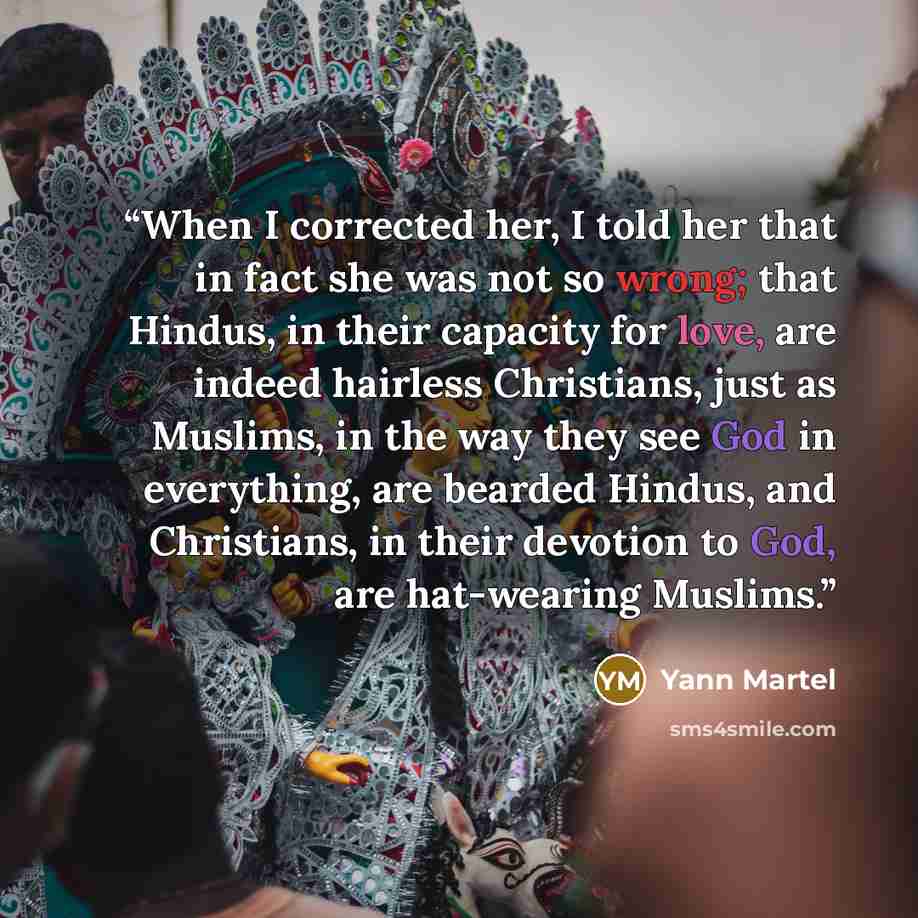“When I corrected her, I told her that in fact she was not so wrong; that Hindus, in their capacity for love, are indeed hairless Christians, just as Muslims, in the way they see God in everything, are bearded Hindus, and Christians, in their devotion to God, are hat-wearing Muslims.” quote by Yann Martel
