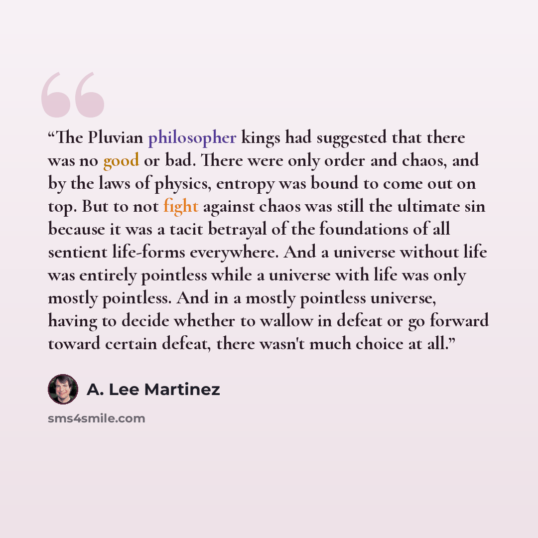 “The Pluvian philosopher kings had suggested that there was no good or bad. There were only order and chaos, and by the laws of physics, entropy was bound to come out on top. But to not fight against chaos was still the ultimate sin because it was a tacit betrayal of the foundations of all sentient…” quote by A. Lee Martinez