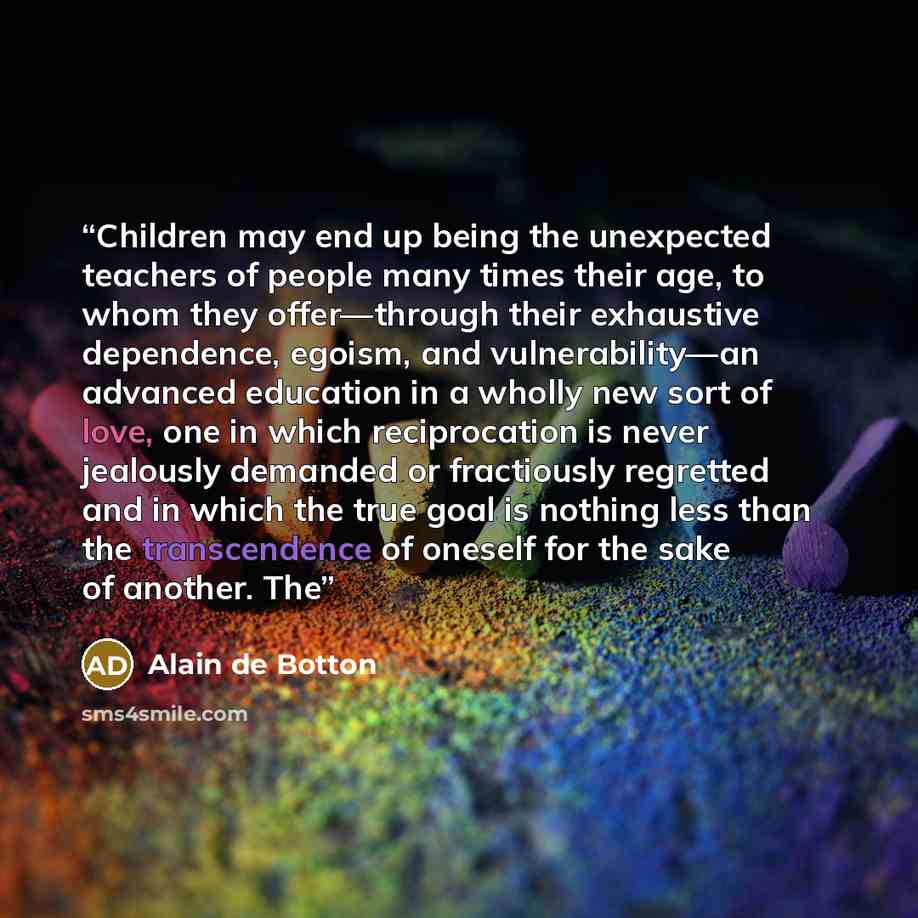 “Children may end up being the unexpected teachers of people many times their age, to whom they offer—through their exhaustive dependence, egoism, and vulnerability—an advanced education in a wholly new sort of love, one in which reciprocation is never jealously demanded or fractiously regretted…” quote by Alain de Botton