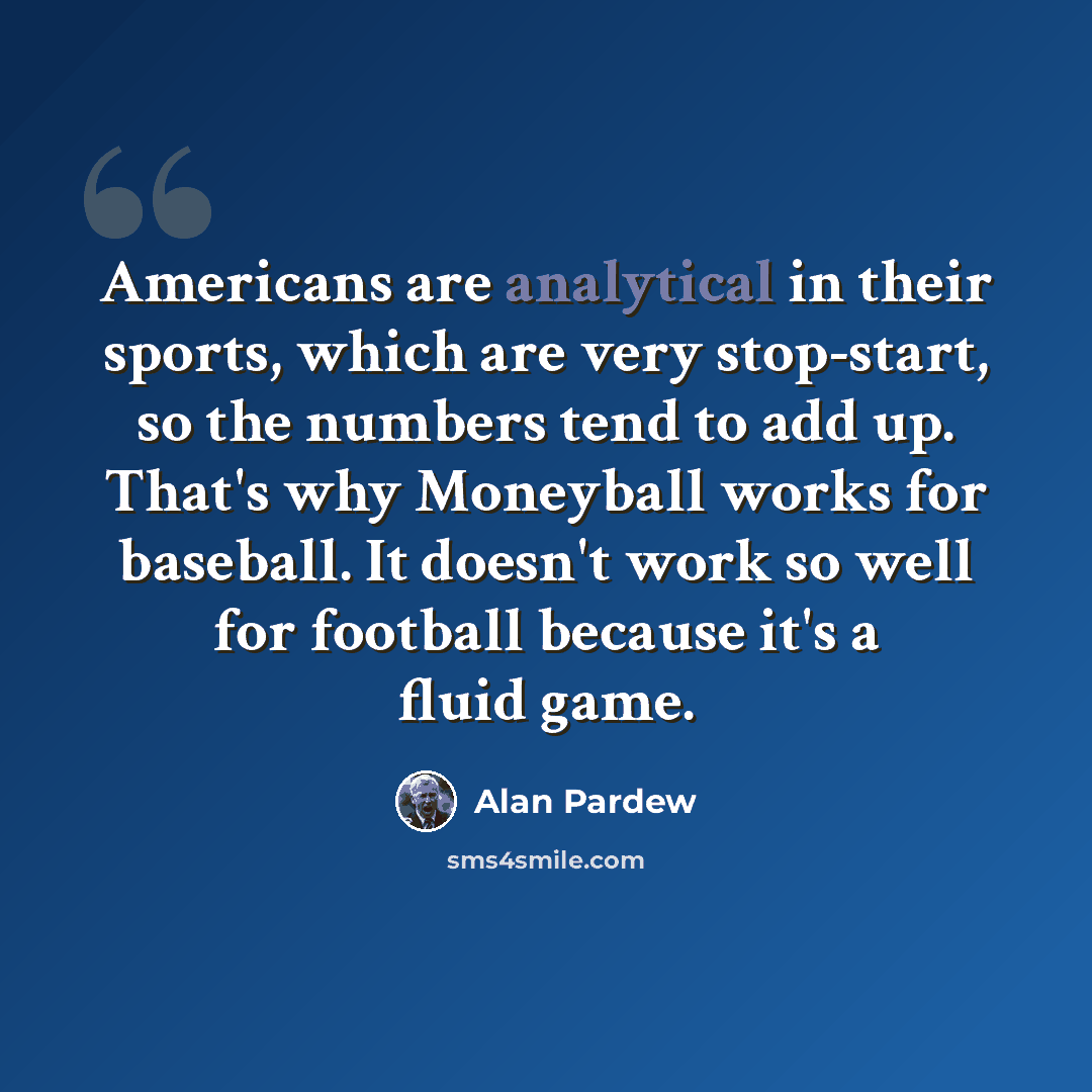 “Americans are analytical in their sports, which are very stop-start, so the numbers tend to add up. That's why Moneyball works for baseball. It doesn't work so well for football because it's a fluid game.” quote by Alan Pardew