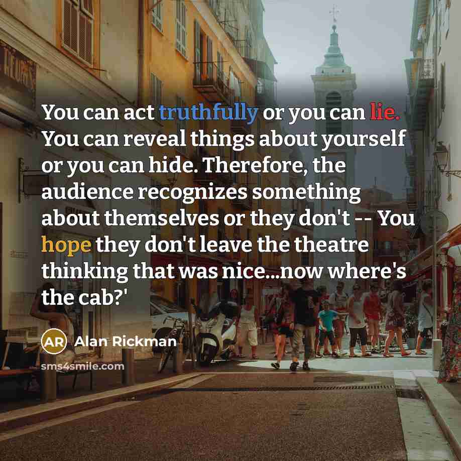 “You can act truthfully or you can lie. You can reveal things about yourself or you can hide. Therefore, the audience recognizes something about themselves or they don't -- You hope they don't leave the theatre thinking that was nice...now where's the cab?'” quote by Alan Rickman
