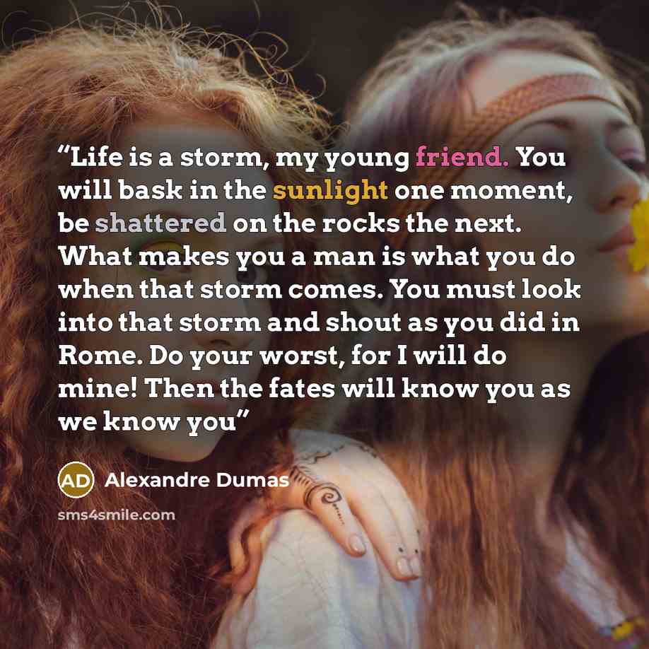 “Life is a storm, my young friend. You will bask in the sunlight one moment, be shattered on the rocks the next. What makes you a man is what you do when that storm comes. You must look into that storm and shout as you did in Rome. Do your worst, for I will do mine! Then the fates will know you as…” quote by Alexandre Dumas