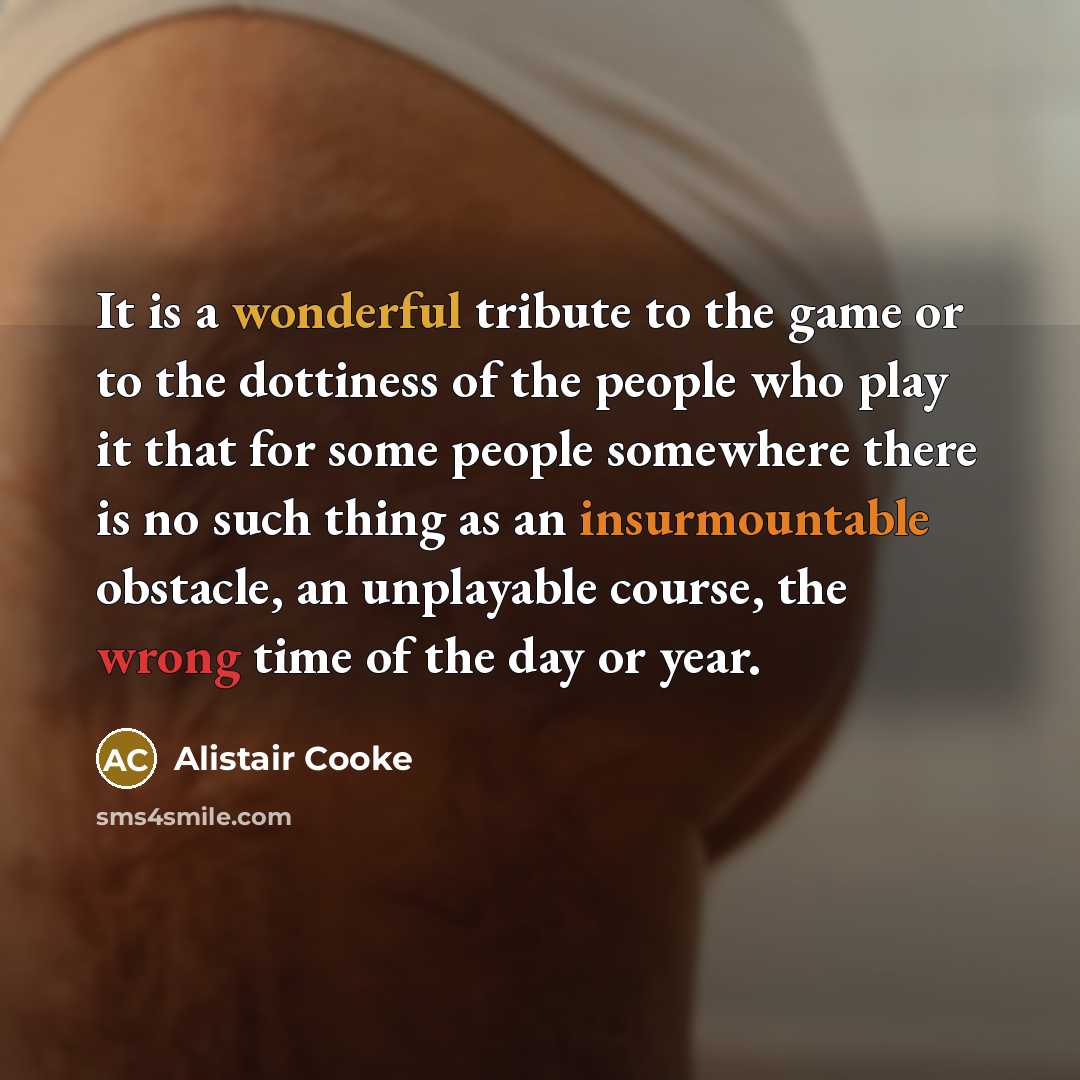 “It is a wonderful tribute to the game or to the dottiness of the people who play it that for some people somewhere there is no such thing as an insurmountable obstacle, an unplayable course, the wrong time of the day or year.” quote by Alistair Cooke
