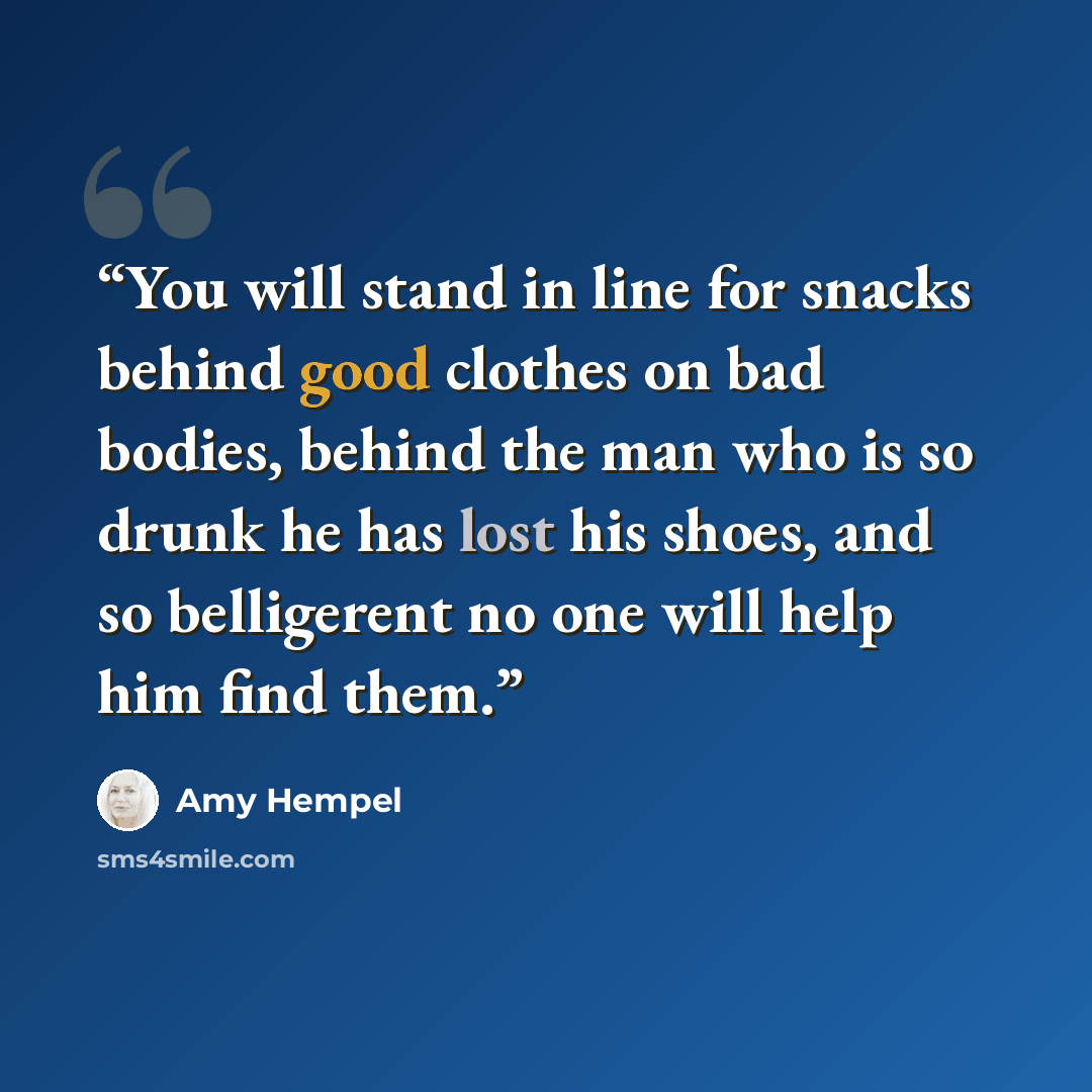 “You will stand in line for snacks behind good clothes on bad bodies, behind the man who is so drunk he has lost his shoes, and so belligerent no one will help him find them.” quote by Amy Hempel
