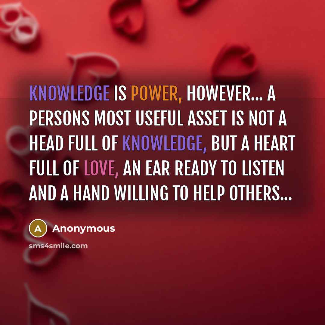 “Knowledge is power, however... A persons most useful asset is not a head full of knowledge, but a heart full of love, an ear ready to listen and a hand willing to help others...” quote by Anonymous
