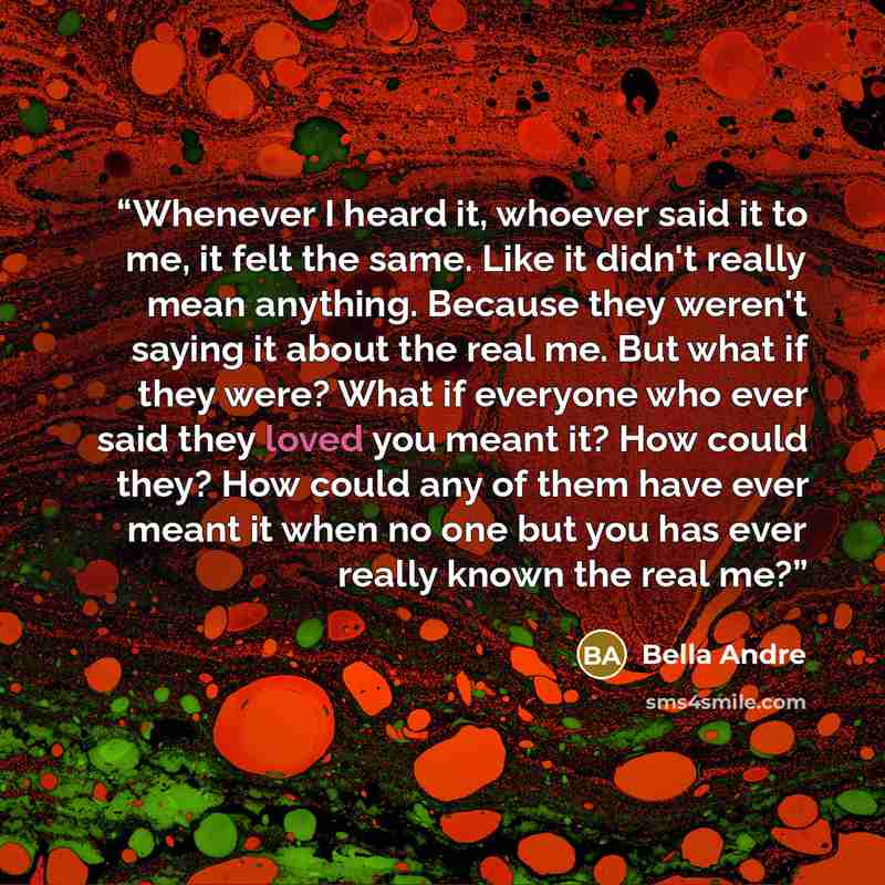 “Whenever I heard it, whoever said it to me, it felt the same. Like it didn't really mean anything. Because they weren't saying it about the real me. But what if they were? What if everyone who ever said they loved you meant it? How could they? How could any of them have ever meant it when no one…” quote by bella andre